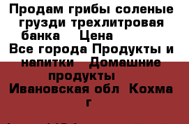 Продам грибы соленые грузди трехлитровая банка  › Цена ­ 1 300 - Все города Продукты и напитки » Домашние продукты   . Ивановская обл.,Кохма г.